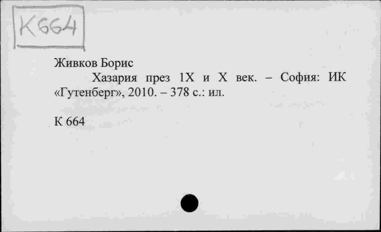 ﻿Живков Борис
Хазария през IX и X век. - София: ИК «Гутенберг», 2010. - 378 с.: ил.
К 664